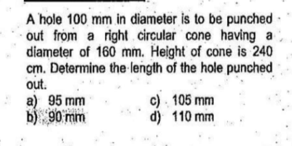 A hole 100 mm in diameter is to be punched
out from a right circular cone having a
diameter of 160 mm. Height of cone is 240
cm. Determine the length of the hole punched
out.
a) 95 mm
b) 90 mm
c) . 105 mm
d) 110 mm
