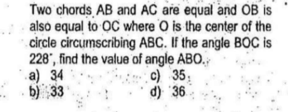 Two chords AB and AC are equal and OB is
also equal to OC where O is the center of the
circle circumscribing ABC. If the angle BOC is
228", find the value of angle ABO.
а) 34
b) 33
c) 35,
d) 36
