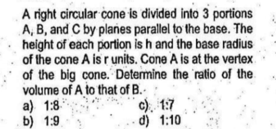 A right circular cone is divided into 3 portions
A, B, and C by planes parallel to the base. The
height of each portion is h and the base radius
of the cone A is r units. Cone A is at the vertex
of the big cone. Determine the ratio of the.
volume of A to that of B.-
a) 1:8.
b) 1:9
c). 1:7
d) 1:10
