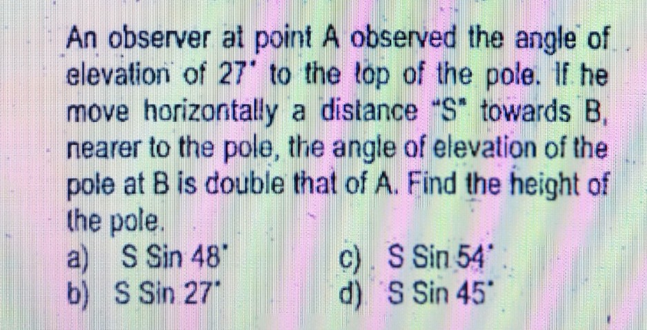 An observer at point A observed the angle of.
elevation of 27' to the top of the pole. If he
move horizontally a distance "S towards B,
nearer to the pole, the angle of elevation of the
pole at B is double that of A. Find the height of
the pole.
S Sin 48'
a)
b) S Sin 27
c). S Sin 54
d) S Sin 45
