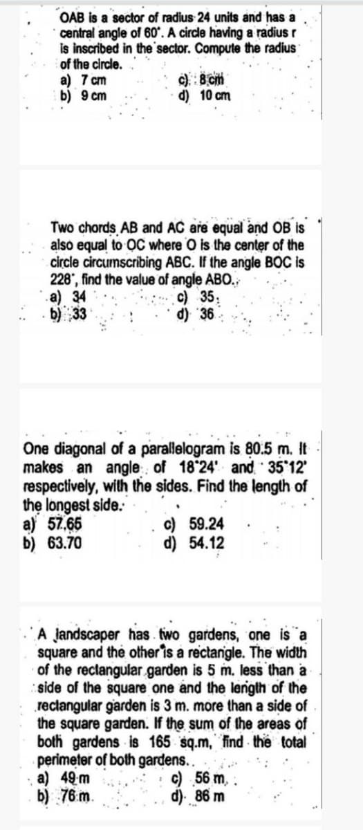 OAB is a sector of radius 24 units and has a
central angle of 60°. A circle having a radius r
is inscribed in the'sector. Compute the radius
of the circle.
a) 7 cm
b) 9 cm
c). : 8 cm
d) 10 cm
Two chords AB and AC are equal and OB is
also equal to OC where O is the center of the
circle circumscribing ABC. If the angle BOC is
228", find the value of angle ABO.
.a) 34
b) 33
c) 35:
d) 36
One diagonal of a parallelogram is 80.5 m. It
makes an angle of 18 24' and 35 12'
respectively, with the sides. Find the length of
the longest side.
a) 57,65
b) 63.70
c) 59.24
d) 54.12
A jandscaper has two gardens, one is a
square and the other is a rectanigle. The width
of the rectangular garden is 5 m. less than a
side of the square one and the lenigth of the
rectangular garden is 3 m. more than a side of
the square garden. If the sum of the areas of
both gardens is 165 sq.m, find the total
perimeter of both gardens..
a) 49 m
b) 76 m.
c) 56 m,
d). 86 m
