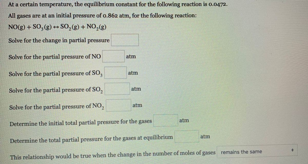 At a certain temperature, the equilibrium constant for the following reaction is o.0472.
All gases are at an initial pressure of o.862 atm, for the following reaction:
NO(g) + SO, (g) → SO, (g) + NO,2(g)
Solve for the change in partial pressure
Solve for the partial pressure of NO
atm
Solve for the partial pressure of SO,
atm
Solve for the partial pressure of SO,
atm
Solve for the partial pressure of NO,
atm
atm
Determine the initial total partial pressure for the gases
atm
Determine the total partial pressure for the gases at equilibrium
This relationship would be true when the change in the number of moles of gases remains the same
