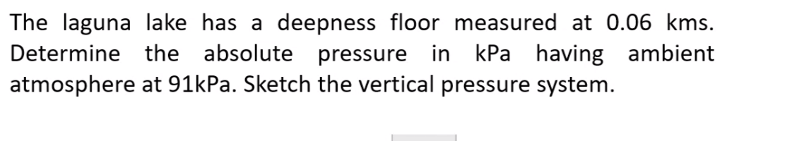 The laguna lake has a deepness floor measured at 0.06 kms.
Determine the absolute pressure in kPa having ambient
atmosphere at 91kPa. Sketch the vertical pressure system.
