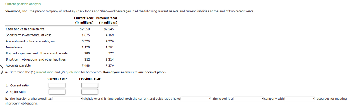 Current position analysis
Sherwood, Inc., the parent company of Frito-Lay snack foods and Sherwood beverages, had the following current assets and current liabilities at the end of two recent years:
Current Year
(in millions)
$2,359
1,675
5,326
1,170
390
Cash and cash equivalents
Short-term investments, at cost
Accounts and notes receivable, net
Inventories
Prepaid expenses and other current assets
577
Short-term obligations and other liabilities
3,314
7,376
Accounts payable
7,488
a. Determine the (1) current ratio and (2) quick ratio for both years. Round your answers to one decimal place.
Current Year
Previous Year
1. Current ratio
2. Quick ratio
b. The liquidity of Sherwood has
short-term obligations.
Previous Year
(in millions)
$2,245
4,169
4,276
1,561
312
slightly over this time period. Both the current and quick ratios have
Sherwood is a
company with
resources for meeting