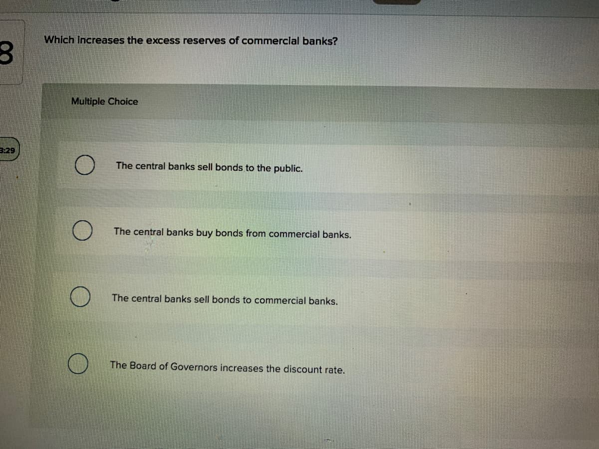 Which Increases the excess reserves of commercial banks?
Multiple Choice
3:29
The central banks sell bonds to the public.
The central banks buy bonds from commercial banks.
The central banks sell bonds to commercial banks.
The Board of Governors increases the discount rate.
