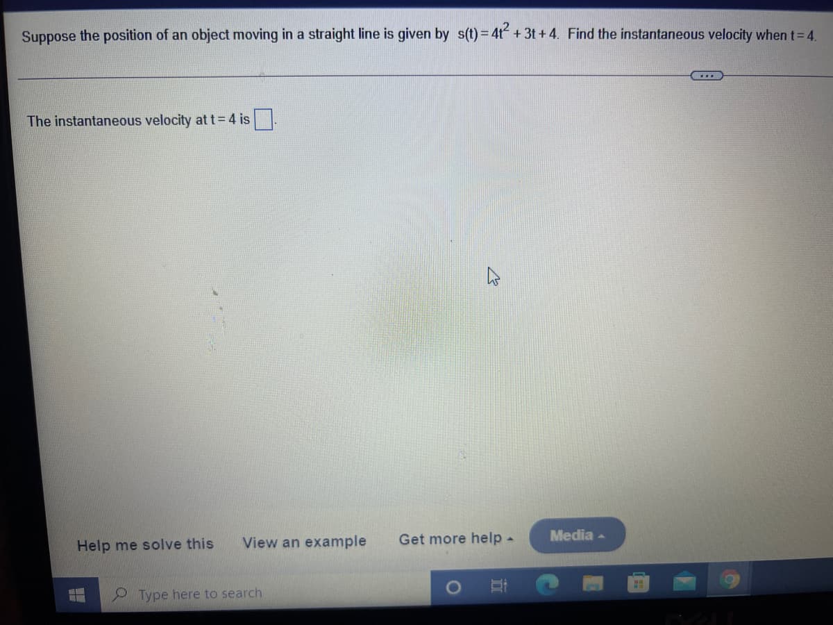 Suppose the position of an object moving in a straight line is given by s(t) = 4t + 3t+4. Find the instantaneous velocity when t= 4.
The instantaneous velocity at t=4 is.
View an example
Get more help-
Media -
Help me solve this
9 Type here to search
