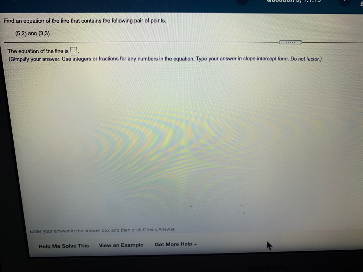 Find an equation of the line that contains the following pair of points.
(5,2) and (3,3)
...
The equation of the line is
(Simplify your answer. Use integers or fractions for any numbers in the equation. Type your answer in slope-intercept form. Do not factor.)
Enter your answer in the answer box and then click Check Answer.
Help Me Solve This
View an Example
Get More Help -
