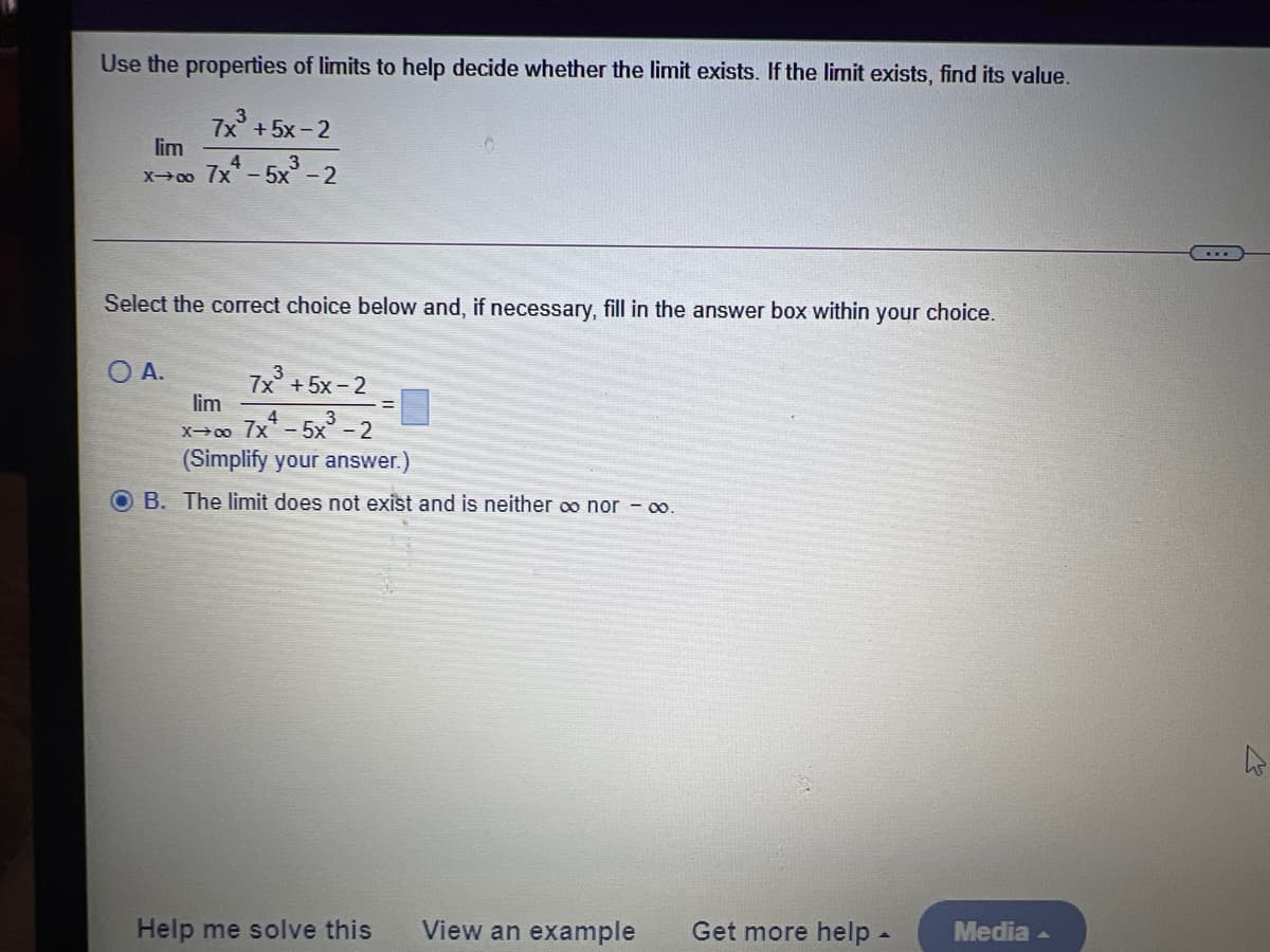 Use the properties of limits to help decide whether the limit exists. If the limit exists, find its value.
7x + 5x - 2
lim
x00 7x-5x° - 2
Select the correct choice below and, if necessary, fill in the answer box within your choice.
O A.
7x + 5x - 2
lim
X-0o Ix- 5x° - 2
(Simplify your answer.)
O B. The limit does not exist and is neither oo nor - o.
Help me solve this
View an example
Get more help -
Media -
