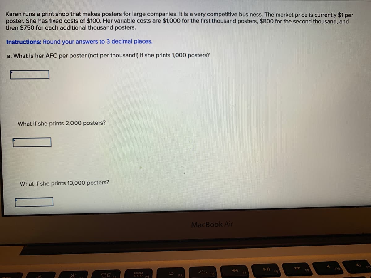 Karen runs a print shop that makes posters for large companies. It is a very competitive business. The market price is currently $1 per
poster. She has fixed costs of $100. Her variable costs are $1,000 for the first thousand posters, $800 for the second thousand, and
then $750 for each additional thousand posters.
Instructions: Round your answers to 3 decimal places.
a. What is her AFC per poster (not per thousand!) if she prints 1,000 posters?
What if she prints 2,000 posters?
What if she prints 10,000 posters?
MacBook Air
F8
D00 F4
