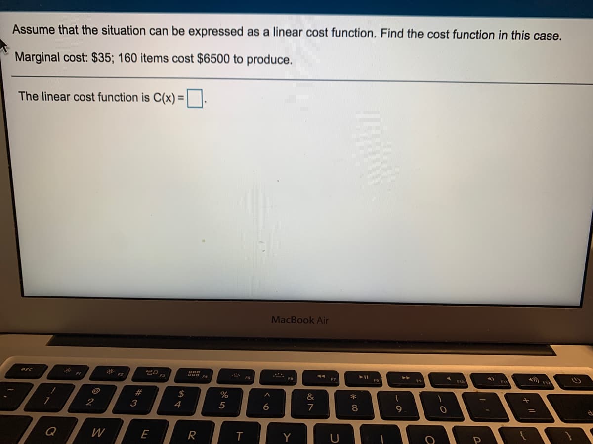 Assume that the situation can be expressed as a linear cost function. Find the cost function in this case.
Marginal cost: $35; 160 items cost $6500 to produce.
The linear cost function is C(x) =||.
MacBook Air
吕口,
esc
FIV
F1
F2
F7
@
#
2$
&
*
2
3
4
5
7
8
9
Q
W
E
R
T
Y
