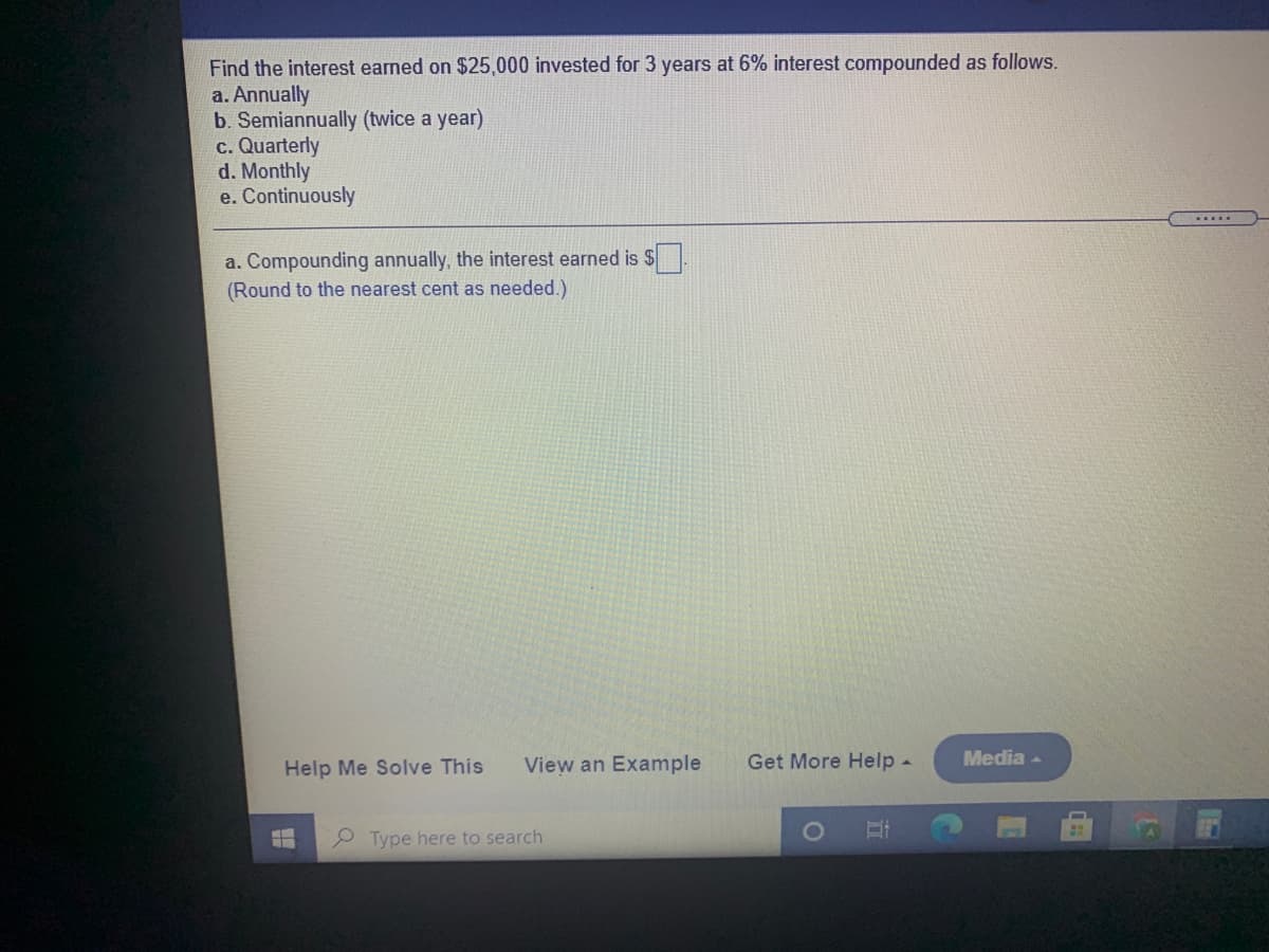 Find the interest earned on $25,000 invested for 3 years at 6% interest compounded as follows.
a. Annually
b. Semiannually (twice a year)
c. Quarterly
d. Monthly
e. Continuously
a. Compounding annually, the interest earned is S
(Round to the nearest cent as needed.)
Help Me Solve This
View an Example
Get More Help -
Media -
Type here to search
