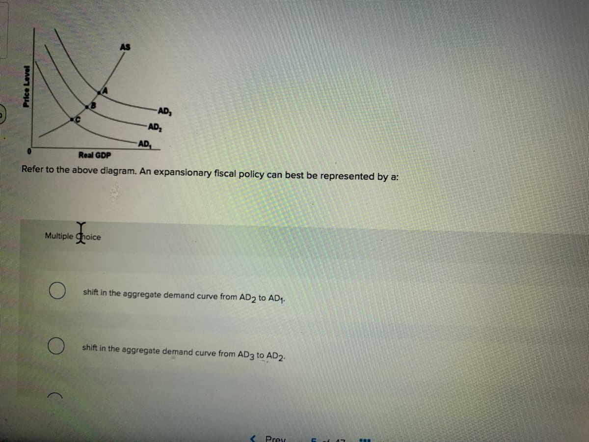 AD
AD
AD,
Real GDP
Refer to the above diagram. An expansionary fiscal policy can best be represented by a:
Multiple Choice
shift in the aggregate demand curve from AD2 to AD1.
shift in the aggregate demand curve from AD3 to AD2.
Prex
Price Level
