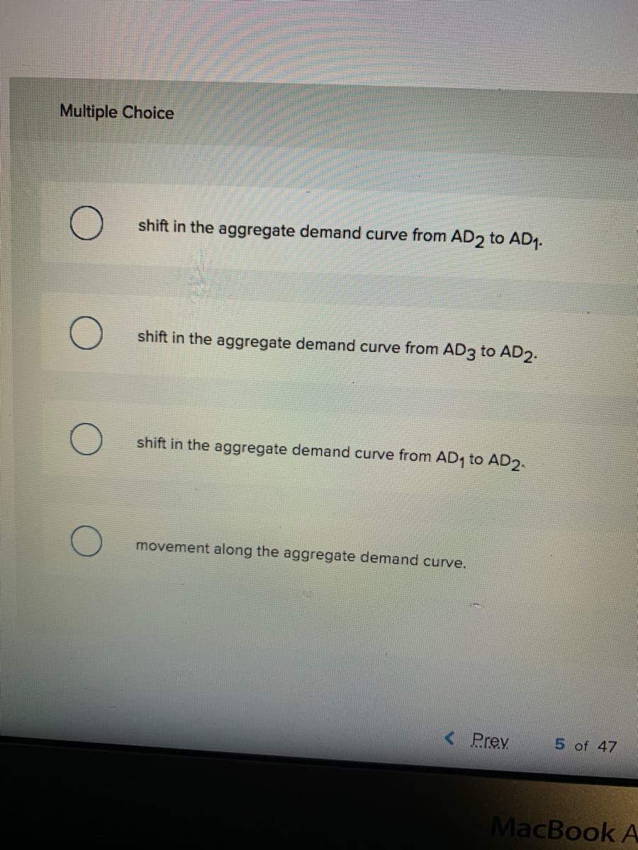 Multiple Choice
shift in the aggregate demand curve from AD2 to AD1.
shift in the aggregate demand curve from AD3 to AD2.
shift in the aggregate demand curve from AD, to AD2.
movement along the aggregate demand curve.
< Prev
5 of 47
MacBook A
