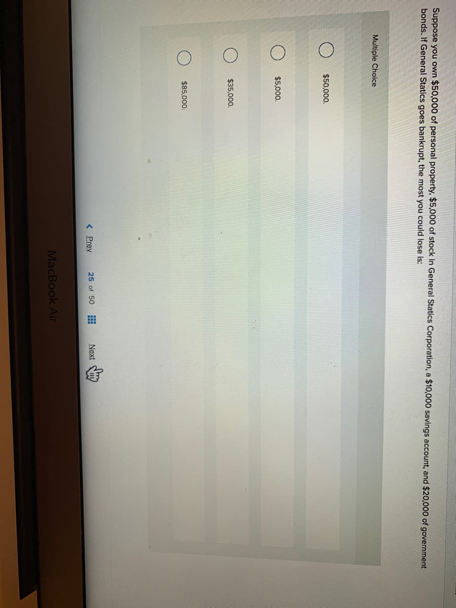 Suppose you own $50,000 of personal property, $5,000 of stock in General Statics Corporation, a $10,000 savings account, and $20,000 of government
bonds. If General Statics goes bankrupt, the most you could lose is:
Multiple Choice
$50,000.
$5,000.
$35,000.
$85.000.
< Prev
25 of 50
Next
MacBook Air
