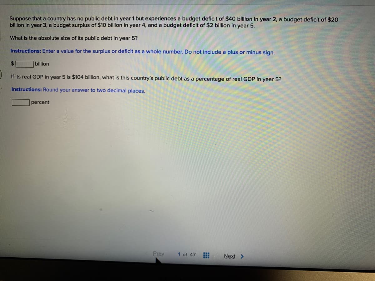 Suppose that a country has no public debt in year 1 but experiences a budget deficit of $40 billion in year 2, a budget deficit of $20
billion in year 3, a budget surplus of $10 billion in year 4, and a budget deficit of $2 billion in year 5.
What is the absolute size of its public debt in year 5?
Instructions: Enter a value for the surplus or deficit as a whole number. Do not include a plus or minus sign.
24
billion
If its real GDP in year 5 is $104 billion, what is this country's public debt as a percentage of real GDP in year 5?
Instructions: Round your answer to two decimal places.
percent
Prev
1 of 47
Next >
