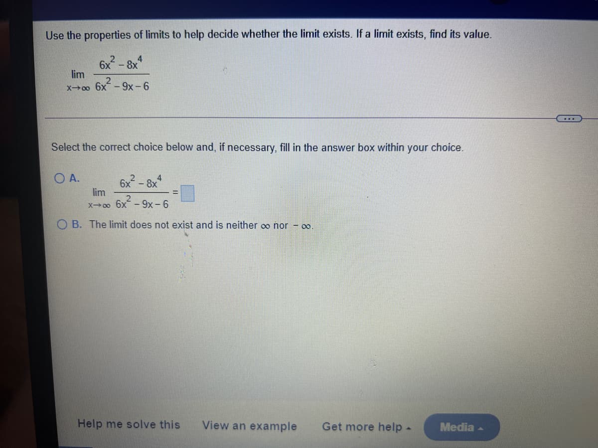 Use the properties of limits to help decide whether the limit exists. If a limit exists, find its value.
6x - 8x*
lim
X0o 6x - 9x -6
Select the correct choice below and, if necessary, fill in the answer box within your choice.
O A.
6x-8x
lim
X 6x-9x-6
O B. The limit does not exist and is neither oo nor -
Help me solve this
View an example
Get more help -
Media -
