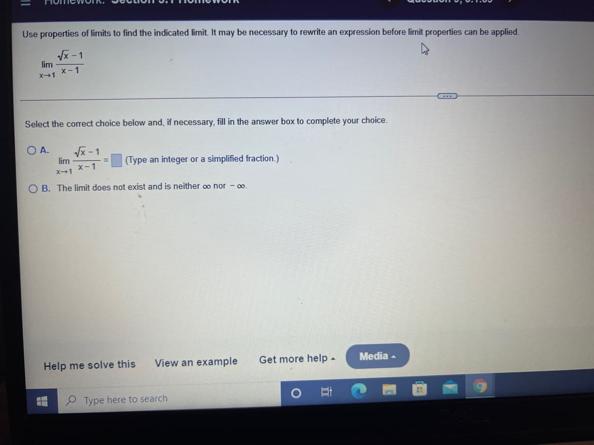 Use properties of limits to find the indicated limit. It may be necessary to rewrite an expression before limit properties can be applied.
Vx -1
lim
x-1
X1
Select the correct choice below and, if necessary, fill in the answer box to complete your choice.
O A.
Vx -1
lim
(Type an integer or a simplified fraction.)
X1 X-1
O B. The limit does not exist and is neither o nor
0.
Help me solve this
View an example
Get more help -
Media -
P Type here to search
