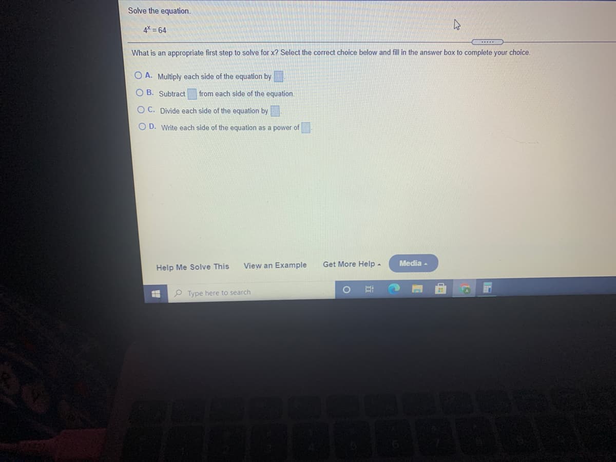 Solve the equation.
4X = 64
What is an appropriate first step to solve for x? Select the correct choice below and fill in the answer box to complete your choice.
O A. Multiply each side of the equation by
O B. Subtract
from each side of the equation.
O C. Divide each side of the equation by
O D. Write each side of the equation as a power of
View an Example
Get More Help -
Media -
Help Me Solve This
P Type here to search
