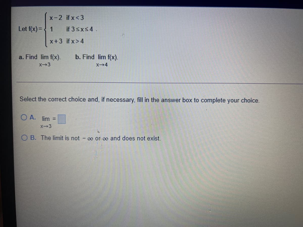 x-2 ifx<3
Let f(x) = < 1
if 3 xs4.
x+3 if x>4
a. Find lim f(x).
b. Find lim f(x).
X3
X→4
Select the correct choice and, if necessary, fill in the answer box to complete your choice.
O A. lim =
X-3
O B. The limit is not - o or oo and does not exist.
