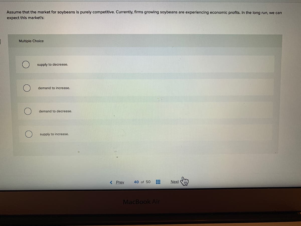 Assume that the market for soybeans is purely competitive. Currently, firms growing soybeans are experiencing economic profits. In the long run, we can
expect this market's:
Multiple Choice
supply to decrease.
demand to increase.
demand to decrease.
supply to increase.
< Prev
Next S
40 of 50
MacBook Air
田
