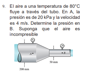 9. El aire a una temperatura de 80°C
fluye a través del tubo. En A, la
presión es de 20 kPa y la velocidad
es 4 m/s. Determine la presión en
B. Suponga que el aire es
incompresible
200 mm
50 mm
• B