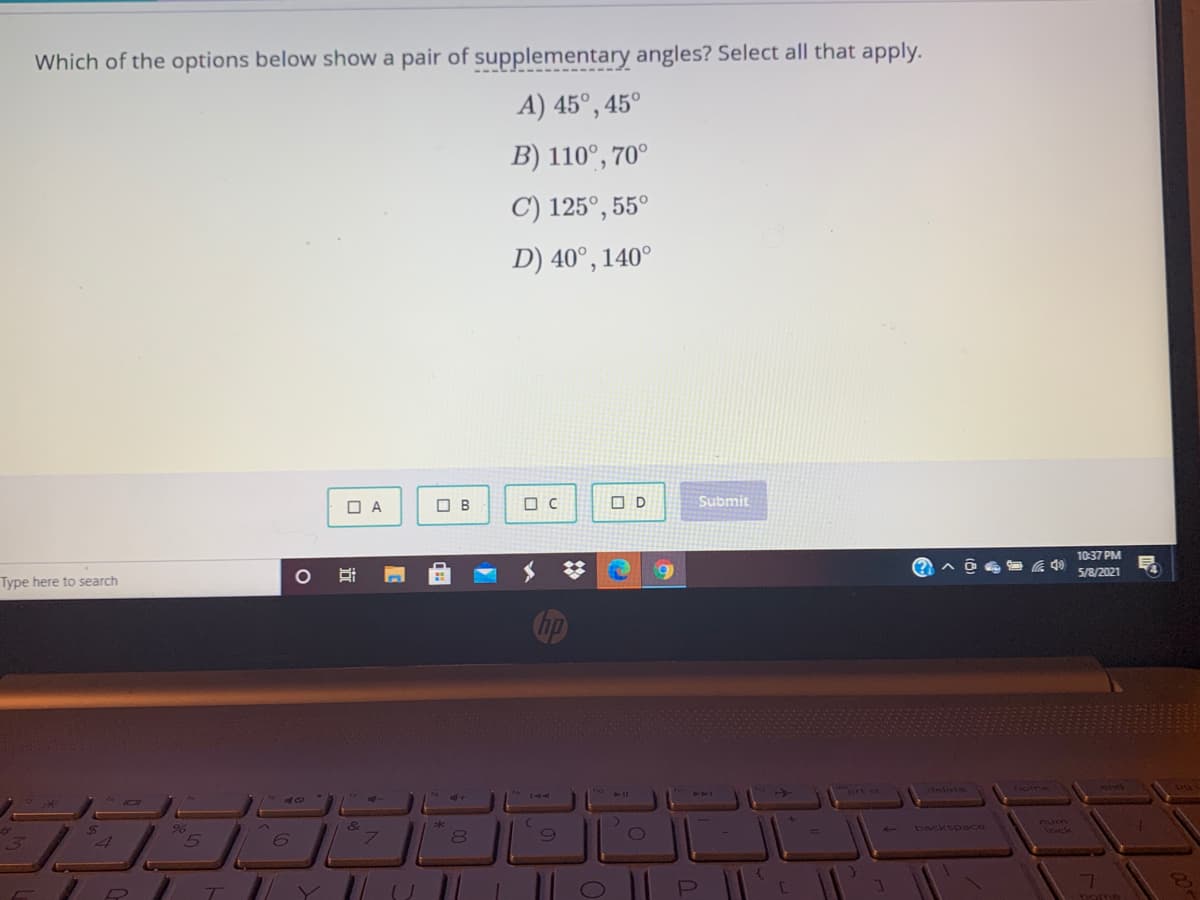 Which of the options below show a pair of supplementary angles? Select all that apply.
A) 45°, 45°
B) 110°, 70°
C) 125°, 55°
D) 40°, 140°
O A
O B
O D
Submit
10:37 PM
5/8/2021
Type here to search
Cip
ort se
niete
backspace
num
1ock
|| o || P ||
