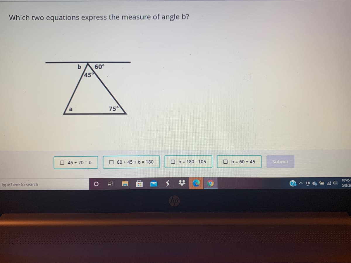 Which two equations express the measure of angle b?
b
60°
45
a
75°
O 45 + 70 = b
O 60 + 45 + b = 180
O b = 180 - 105
O b = 60 + 45
Submit
10:45
Type here to search
5/8/20
Gip

