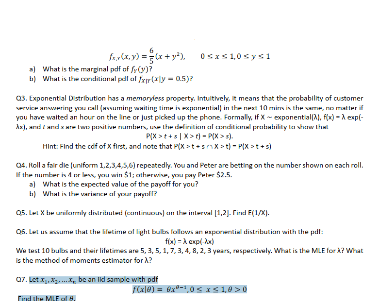 fx,x(x, y) = (x + y²),
0<x< 1,0 < y<1
a) What is the marginal pdf of fy (y)?
b) What is the conditional pdf of fx|Y (x\y = 0.5)?
%3D
Q3. Exponential Distribution has a memoryless property. Intuitively, it means that the probability of customer
service answering you call (assuming waiting time is exponential) in the next 10 mins is the same, no matter if
you have waited an hour on the line or just picked up the phone. Formally, if X ~ exponential(), f(x) = A exp(-
Ax), and t and s are two positive numbers, use the definition of conditional probability to show that
P(X > t+s|X> t) = P(X > s).
Hint: Find the cdf of X first, and note that P(X >t+snX > t) = P(X >t + s)
Q4. Roll a fair die (uniform 1,2,3,4,5,6) repeatedly. You and Peter are betting on the number shown on each roll.
If the number is 4 or less, you win $1; otherwise, you pay Peter $2.5.
a) What is the expected value of the payoff for you?
b) What is the variance of your payoff?
Q5. Let X be uniformly distributed (continuous) on the interval [1,2]. Find E(1/X).
Q6. Let us assume that the lifetime of light bulbs follows an exponential distribution with the pdf:
f(x) = A exp(-Ax)
We test 10 bulbs and their lifetimes are 5, 3, 5, 1, 7, 3, 4, 8, 2, 3 years, respectively. What is the MLE for X? What
is the method of moments estimator for X?
Q7. Let x,, X2, ... Xn be an iid sample with pdf
f(x|0) = 0xº-!,0< x < 1,0 > 0
Find the MLE of 0.
