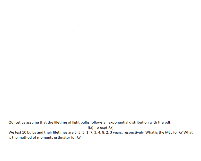 Q6. Let us assume that the lifetime of light bulbs follows an exponential distribution with the pdf:
f(x) = A exp(-Ax)
We test 10 bulbs and their lifetimes are 5, 3, 5, 1, 7, 3, 4, 8, 2, 3 years, respectively. What is the MLE for A? What
is the method of moments estimator for X?
