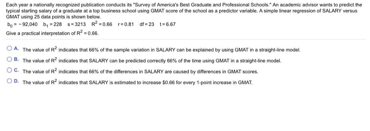 Each year a nationally recognized publication conducts its "Survey of America's Best Graduate and Professional Schools." An academic advisor wants to predict the
typical starting salary of a graduate at a top business school using GMAT score of the school as a predictor variable. A simple linear regression of SALARY versus
GMAT using 25 data points is shown below.
bo = - 92,040 b, = 228 s = 3213 R2 = 0.66
r= 0.81
df = 23 t= 6.67
Give a practical interpretation of R2 = 0.66.
O A. The value of R2 indicates that 66% of the sample variation in SALARY can be explained by using GMAT in a straight-line model.
B. The value of R2 indicates that SALARY can be predicted correctly 66% of the time using GMAT in a straight-line model.
O C. The value of R2 indicates that 66% of the differences in SALARY are caused by differences in GMAT scores.
O D. The value of R2 indicates that SALARY is estimated to increase $0.66 for every 1-point increase in GMAT.
