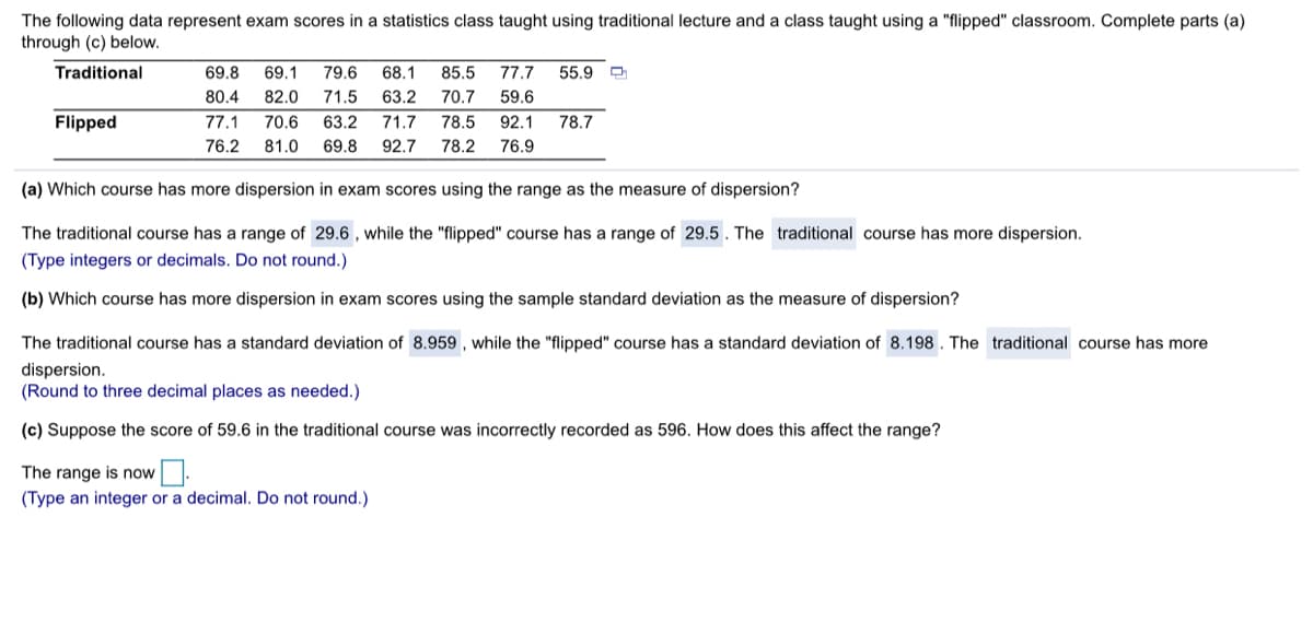 The following data represent exam scores in a statistics class taught using traditional lecture and a class taught using a "flipped" classroom. Complete parts (a)
through (c) below.
Traditional
69.8
69.1
79.6
68.1
85.5
77.7
55.9
80.4
82.0
71.5
63.2
70.7
59.6
Flipped
77.1
70.6
63.2
71.7
78.5
92.1
78.7
76.2
81.0
69.8
92.7
78.2
76.9
(a) Which course has more dispersion in exam scores using the range as the measure of dispersion?
The traditional course has a range of 29.6 , while the "flipped" course has a range of 29.5. The traditional course has more dispersion.
(Type integers or decimals. Do not round.)
(b) Which course has more dispersion in exam scores using the sample standard deviation as the measure of dispersion?
The traditional course has a standard deviation of 8.959 , while the "flipped" course has a standard deviation of 8.198 . The traditional course has more
dispersion.
(Round to three decimal places as needed.)
(c) Suppose the score of 59.6 in the traditional course was incorrectly recorded as 596. How does this affect the range?
The range is now
(Type an integer or a decimal. Do not round.)
