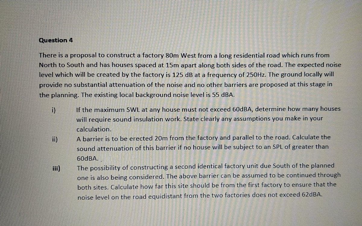 Question 4
There is a proposal to construct a factory 80m West from a long residential road which runs from
North to South and has houses spaced at 15m apart along both sides of the road. The expected noise
level which will be created by the factory is 125 dB at a frequency of 250HZ. The ground locally will
provide no substantial attenuation of the noise and no other barriers are proposed at this stage in
the planning. The existing local background noise level is 55 dBA.
i)
If the maximum SWL at any house must not exceed 60DBA, determine how many houses
will require sound insulation work. State clearly any assumptions you make in your
calculation.
A barrier is to be erected 20m from the factory and parallel to the road. Calculate the
sound attenuation of this barrier if no house will be subject to an SPL of greater than
ii)
60DBA.
The possibility of constructing a second identical factory unit due South of the planned
one is also being considered. The above barrier can be assumed to be continued through
both sites. Calculate how far this site should be from the first factory to ensure that the
iii)
noise level on the road equidistant from the two factories does not exceed 62dBA.
