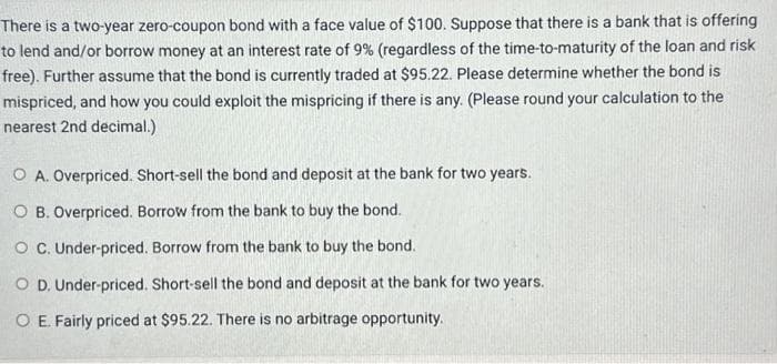 There is a two-year zero-coupon bond with a face value of $100. Suppose that there is a bank that is offering
to lend and/or borrow money at an interest rate of 9% (regardless of the time-to-maturity of the loan and risk
free). Further assume that the bond is currently traded at $95.22. Please determine whether the bond is
mispriced, and how you could exploit the mispricing if there is any. (Please round your calculation to the
nearest 2nd decimal.)
O A. Overpriced. Short-sell the bond and deposit at the bank for two years.
OB. Overpriced. Borrow from the bank to buy the bond.
OC. Under-priced. Borrow from the bank to buy the bond.
O D. Under-priced. Short-sell the bond and deposit at the bank for two years.
O E. Fairly priced at $95.22. There is no arbitrage opportunity.