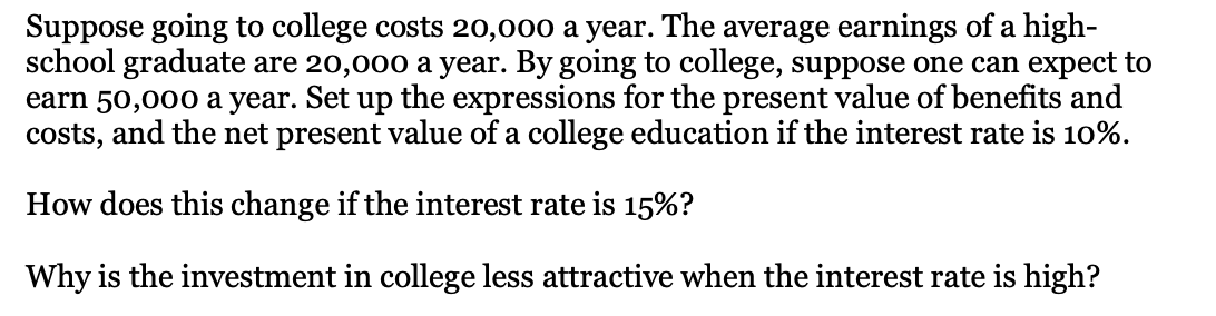 Suppose going to college costs 20,000 a year. The average earnings of a high-
school graduate are 20,000 a year. By going to college, suppose one can expect to
earn 50,000 a year. Set up the expressions for the present value of benefits and
costs, and the net present value of a college education if the interest rate is 10%.
How does this change if the interest rate is 15%?
Why is the investment in college less attractive when the interest rate is high?