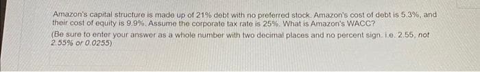 Amazon's capital structure is made up of 21% debt with no preferred stock. Amazon's cost of debt is 5.3%, and .
their cost of equity is 9.9%. Assume the corporate tax rate is 25%. What is Amazon's WACC?
(Be sure to enter your answer as a whole number with two decimal places and no percent sign. i.e. 2.55, not
2.55% or 0.0255)