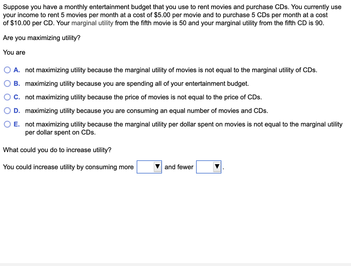 Suppose you have a monthly entertainment budget that you use to rent movies and purchase CDs. You currently use
your income to rent 5 movies per month at a cost of $5.00 per movie and to purchase 5 CDs per month at a cost
of $10.00 per CD. Your marginal utility from the fifth movie is 50 and your marginal utility from the fifth CD is 90.
Are you maximizing utility?
You are
O A. not maximizing utility because the marginal utility of movies is not equal to the marginal utility of CDs.
B. maximizing utility because you are spending all of your entertainment budget.
C. not maximizing utility because the price of movies is not equal to the price of CDs.
D. maximizing utility because you are consuming an equal number of movies and CDs.
O E. not maximizing utility because the marginal utility per dollar spent on movies is not equal to the marginal utility
per dollar spent on CDs.
What could you do to increase utility?
You could increase utility by consuming more
and fewer