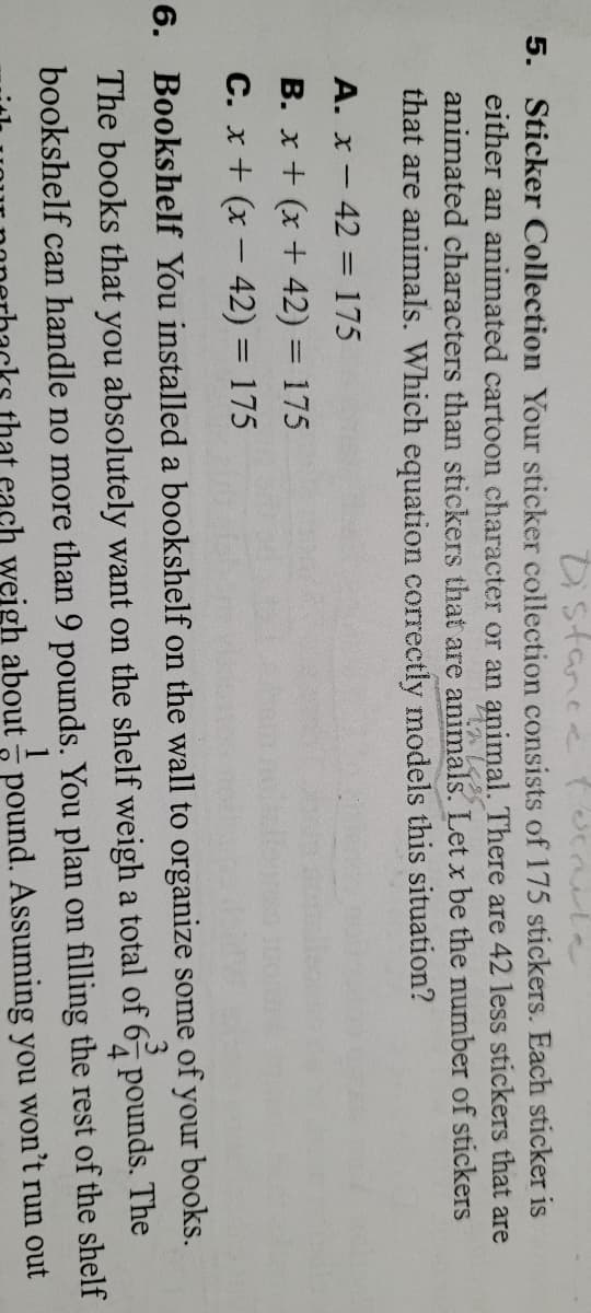 Distance ucael
5. Sticker Collection Your sticker collection consists of 175 stickers. Each sticker is
either an animated cartoon character or an animal. There are 42 less stickers that are
animated characters than stickers that are animals. Let x be the number of stickers
that are animals. Which equation correctly models this situation?
A. x- 42 = 175
B. x + (x + 42) = 175
C. x+ (x – 42) = 175
6. Bookshelf You installed a bookshelf on the wall to organize some of your books.
The books that you absolutely want on the shelf weigh a total of 6 pounds. The
4
bookshelf can handle no more than 9 pounds. You plan on filling the rest of the shelf
1
that cach weigh about - pound. Assuming you won't run out
