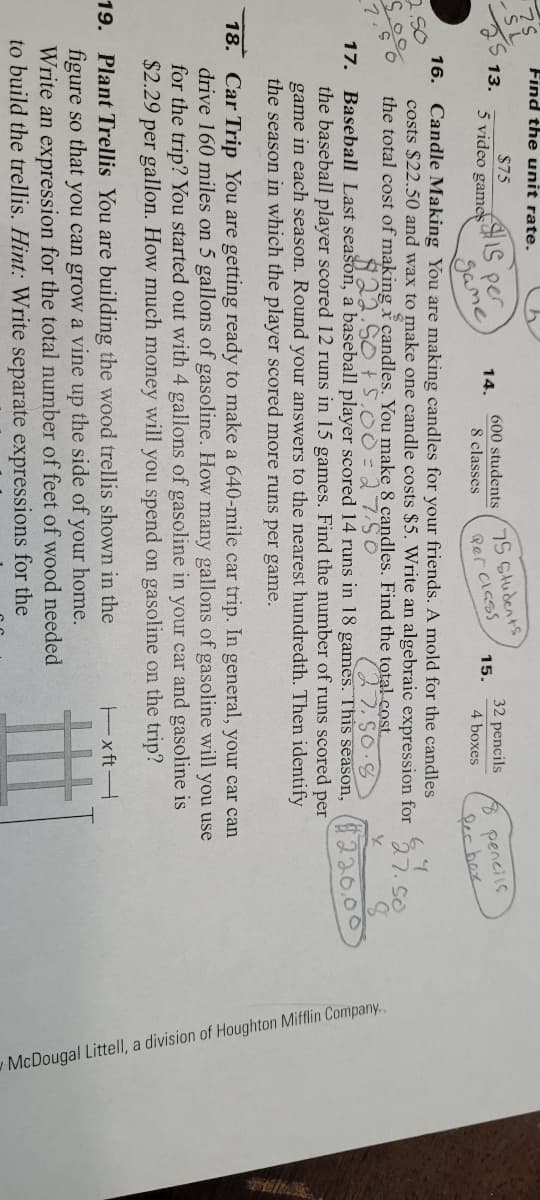 McDougal Littell, a division of Houghton Mifflin Company.
Find the unit rate.
$75
13.
s per
Same
5 video games
75 Students
600 students
8 pencils
lerbox
14.
32 pencils
8 classes
Rer class
15.
4 boxes
16. Candle Making You are making candles for your friends. A mold for the candles
costs $22.50 and wax to make one candle costs $5. Write an algebraic expression for
the total cost of making x candles. You make 8 candles. Find the tota! cost.
250
7.50
Baseball Last seašon, a baseball player scored 14 runs in 18 games. This season,
the baseball player scored 12 runs in 15 games. Find the number of runs scored per
game in each season. Round your answers to the nearest hundredth. Then identify
the season in which the player scored more runs per game.
17.
(220.00
18. Car Trip You are getting ready to make a 640-mile car trip. In general, your car can
drive 160 miles on 5 gallons of gasoline. How many gallons of gasoline will you use
for the trip? You started out with 4 gallons of gasoline in your car and gasoline is
$2.29 per gallon. How much money will you spend on gasoline on the trip?
19. Plant Trellis You are building the wood trellis shown in the
ExftH
figure so that you can grow a vine up the side of your home.
Write an expression for the total number of feet of wood needed
to build the trellis. Hint: Write separate expressions for the
