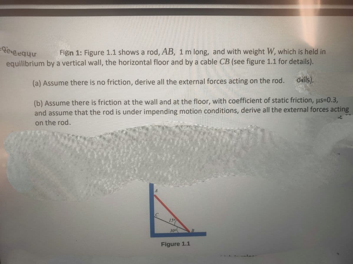 de gequu
Fign 1: Figure 1.1 shows a rod, AB, 1 m long, and with weight W, which is held in
equilibrium by a vertical wall, the horizontal floor and by a cable CB (see figure 1.1 for details).
(a) Assume there is no friction, derive all the external forces acting on the rod.
dails).
(b) Assume there is friction at the wall and at the floor, with coefficient of static friction, us=0.3,
and assume that the rod is under impending motion conditions, derive all the external forces acting
on the rod.
M1
150
30⁰
Figure 1.1