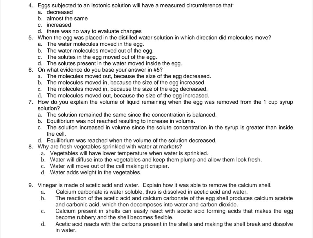 4. Eggs subjected to an isotonic solution will have a measured circumference that:
a. decreased
b. almost the same
c. increased
d. there was no way to evaluate changes
5. When the egg was placed in the distilled water solution in which direction did molecules move?
a. The water molecules moved in the egg.
b. The water molecules moved out of the egg.
c. The solutes in the egg moved out of the egg.
d. The solutes present in the water moved inside the egg.
6. On what evidence do you base your answer in #5?
a. The molecules moved out, because the size of the egg decreased.
b. The molecules moved in, because the size of the egg increased.
c. The molecules moved in, because the size of the egg decreased.
d. The molecules moved out, because the size of the egg increased.
7. How do you explain the volume of liquid remaining when the egg was removed from the 1 cup syrup
solution?
a. The solution remained the same since the concentration is balanced.
b. Equilibrium was not reached resulting to increase in volume.
c. The solution increased in volume since the solute concentration in the syrup is greater than inside
the cell.
d. Equilibrium was reached when the volume of the solution decreased.
8. Why are fresh vegetables sprinkled with water at markets?
a. Vegetables will have lower temperature when water is sprinkled.
b. Water will diffuse into the vegetables and keep them plump and allow them look fresh.
c. Water will move out of the cell making it crispier.
d. Water adds weight in the vegetables.
9. Vinegar is made of acetic acid and water. Explain how it was able to remove the calcium shell.
Calcium carbonate is water soluble, thus is dissolved in acetic acid and water.
The reaction of the acetic acid and calcium carbonate of the egg shell produces calcium acetate
and carbonic acid, which then decomposes into water and carbon dioxide.
Calcium present in shells can easily react with acetic acid forming acids that makes the egg
become rubbery and the shell becomes flexible.
Acetic acid reacts with the carbons present in the shells and making the shell break and dissolve
in water.
a.
b.
с.
d.
