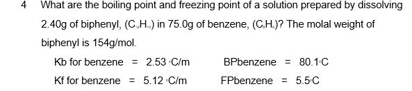 4
What are the boiling point and freezing point of a solution prepared by dissolving
2.40g of biphenyl, (C.H.) in 75.0g of benzene, (C.H.)? The molal weight of
biphenyl is 154g/mol.
Kb for benzene = 2.53 C/m
BPbenzene = 80.1.C
Kf for benzene = 5.12 C/m
FPbenzene = 5.5-C
