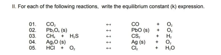 II. For each of the following reactions, write the equilibrium constant (k) expression.
01.
02.
03.
04.
05.
CO2
Pb,0. (s)
CH,
Ag.O (s)
HCI +
co
PbO (s)
CS2
Ag (s)
Cl,
O2
O2
H2
H;S
O2
H,O
+ + + + +
