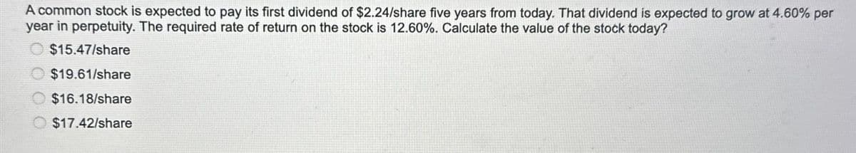 A common stock is expected to pay its first dividend of $2.24/share five years from today. That dividend is expected to grow at 4.60% per
year in perpetuity. The required rate of return on the stock is 12.60%. Calculate the value of the stock today?
$15.47/share
$19.61/share
$16.18/share
$17.42/share