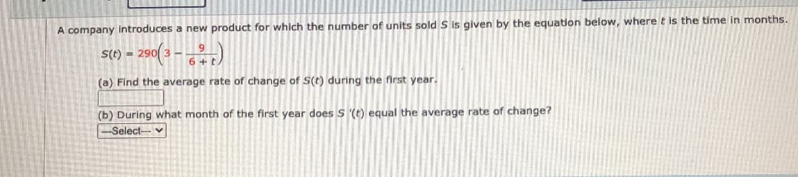 A company introduces a new product for which the number of units sold S is given by the equation below, where t is the time in months.
St1) = 290( 3 – r)
(a) Find the average rate of change of S(t) during the first year.
(b) During what month of the first year does S '(t) equal the average rate of change?
-Select- v
