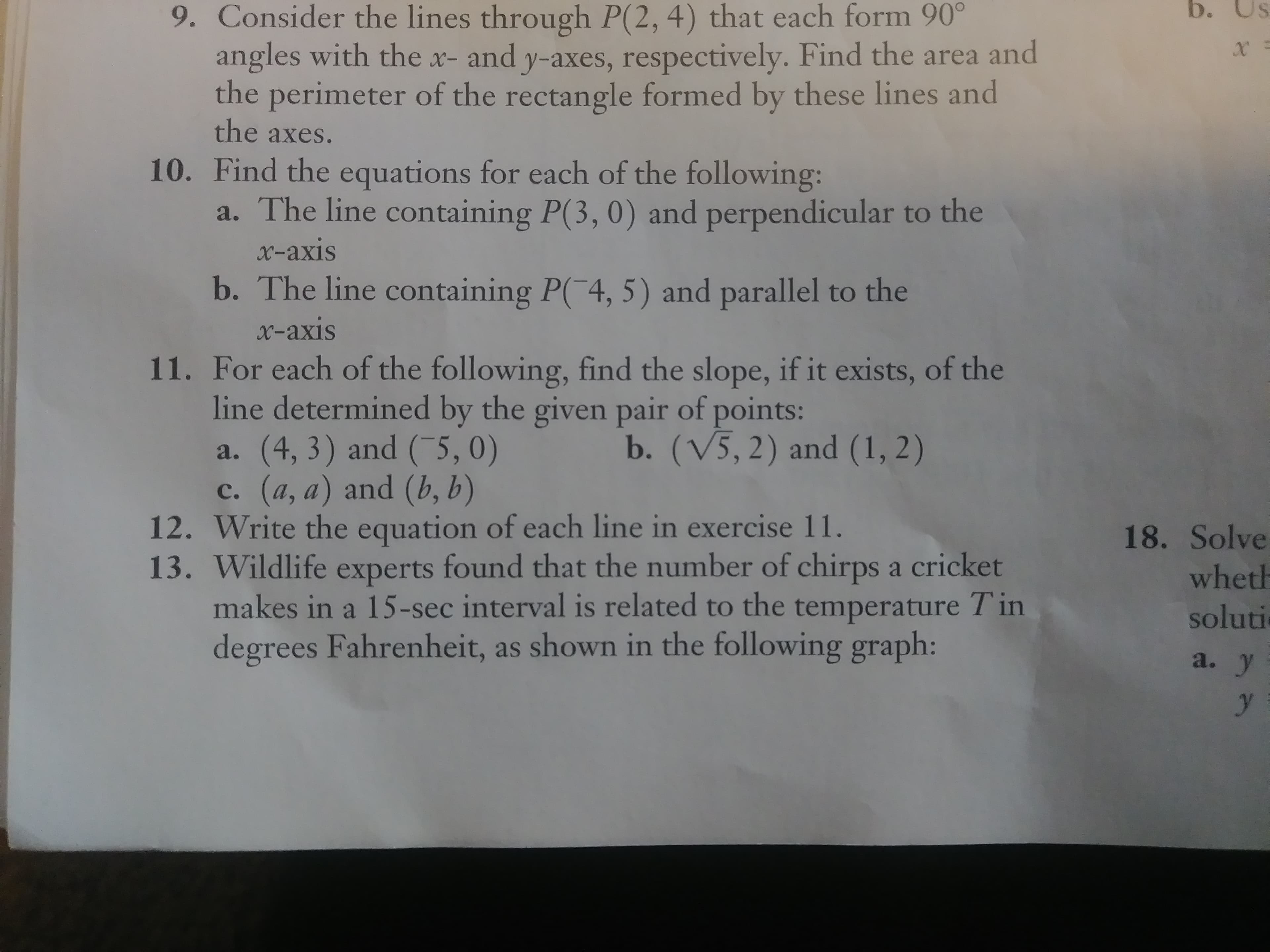 b. Us
9. Consider the lines through P(2, 4) that each form 90
angles with the x- and y-axes, respectively. Find the area and
the perimeter of the rectangle formed by these lines and
the axes.
10. Find the equations for each of the following:
a. The line containing P(3, 0) and perpendicular to the
x-axis
b. The line containing P( 4, 5) and parallel to the
x-axis
11. For each of the following, find the slope, if it exists, of the
line determined by the given pair of points
a. (4, 3) and (5, 0)
c. (a, a) and (b, b)
b. (V5,2) and (1, 2)
12. Write the equation of each line in exercise 11
13. Wildlife experts found that the number of chirps a cricket
makes in a 15-sec interval is related to the temperature T in
degrees Fahrenheit, as shown in the following graph:
18. Solve
wheth
soluti
a. у
