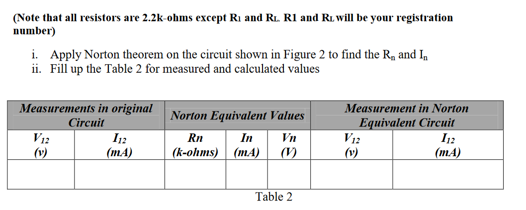 (Note that all resistors are 2.2k-ohms except R1 and RL. R1 and RL will be your registration
number)
i. Apply Norton theorem on the circuit shown in Figure 2 to find the Rn and In
ii. Fill up the Table 2 for measured and calculated values
Measurements in original
Circuit
Measurement in Norton
Norton Equivalent Values
Equivalent Circuit
V12
(v)
V12
I12
(mA)
Rn
In
Vn
I12
(v)
(k-ohms)
(mA)
(V)
(mA)
Table 2
