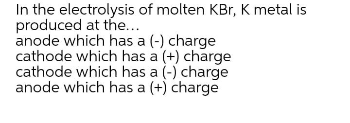 In the electrolysis of molten KBr, K metal is
produced at the...
anode which has a (-) charge
cathode which has a (+) charge
cathode which has a (-) charge
anode which has a (+) charge
