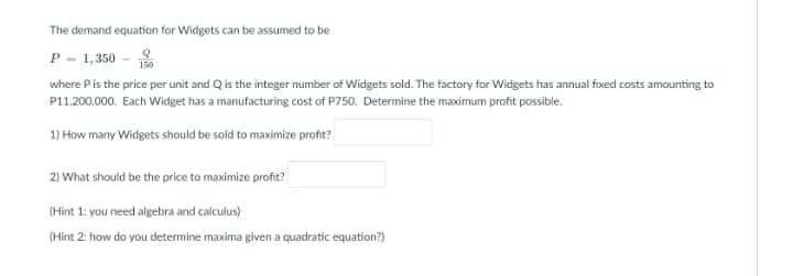 The demand equation for Widgets can be assumed to be
P - 1, 350 -
where Pis the price per unit and Q is the integer number of Widgets sold. The factory for Widgets has annual fixed costs amounting to
150
P11,200,000. Each Widget has a manufacturing cost of P750. Determine the maximum profit possible.
1) How many Widgets should be sold to maximize profit?
2) What should be the price to maximize profit?
(Hint 1: you need algebra and calculus)
(Hint 2: how do you determine maxima given a quadratic equation?)
