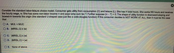 Consider the standard labor-leisure choice model. Consumer gets utility from consumption (C) and leisure (L). She has H total hours. She works NS hours and receives
the hourly wage, w. She has some non-labor income T and pays lump-sum tax T. Further suppose (n-T)>0. The shape of utility function is downward-sloping and
bowed-in towards the origin (the standard U-shaped case just like a cobb-douglas function) If this consumer decides to NOT WORK AT ALL, then it must be the case
that
O A. MUL = MUC
O B. MRSL,CI 2 w
OC. IMRSL,CIs w
O D. MRSL,C = w
O E. None of above
