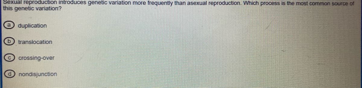 Sexual reproduction introduces genetic variation more frequently than asexual reproduction. Which process is the most common source of
this genetic variation?
duplication
translocation
crossing-over
O nondisjunction
